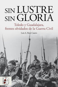 Title: Sin lustre, sin gloria: Toledo y Guadalajara, frentes olvidados de la Guerra Civil, Author: Luis A. Ruiz Casero