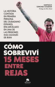 Title: Cómo sobreviví 15 meses entre rejas: La historia contada en primera persona del ciudadano español encarcelado en una de las prisiones más salvajes de Irán, Author: Santiago Sánchez Cogedor