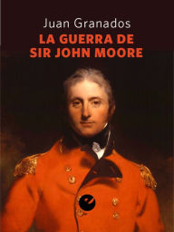 Title: La guerra de Sir John Moore: Historia de la campaña del ejército británico en el noroeste peninsular durante la guerra de la Independencia (1808-1809), Author: Juan Antonio Granados Loureda