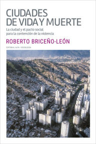 Title: Ciudades de vida y muerte: La ciudad y el pacto social para la contención de la violencia, Author: Roberto Briceño León