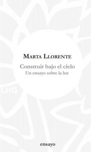 Title: Construir bajo el cielo: Un ensayo sobre la luz, Author: Marta Llorente