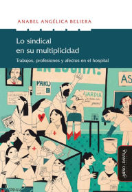 Title: Lo sindical en su multiplicidad: Trabajo, profesiones y afectos en el hospital, Author: Anabel Angélica Beliera