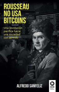 Title: Rousseau no usa bitcoins: Una revolución pacífica hacia una sociedad con sentido, Author: Alfredo Sanfeliz Mezquita