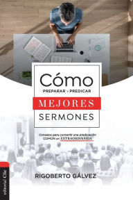 Title: Cómo preparar y predicar mejores sermones: Consejos para convertir una predicación común en extraordinaria, Author: Rigoberto M. Gálvez