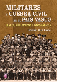 Title: Militares y Guerra Civil en el País Vasco: Leales, sublevados y geográficos, Author: Germán Ruiz Llano