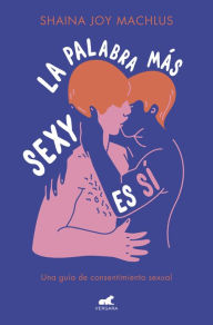 Title: La palabra más sexy es sí: Guía para el consentimiento sexual, Author: Shaina Joy Machlus