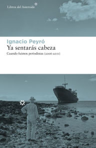 Title: Ya sentarás cabeza: Cuando fuimos periodistas (2006-2011), Author: Ignacio Peyró