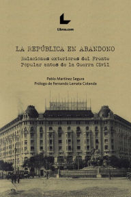 Title: La República en abandono: Relaciones exteriores del Frente Popular antes de la Guerra Civil, Author: Pablo Martínez Segura