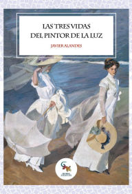 Title: Las tres vidas del pintor de la luz: La novela más interesante sobre la vida de Joaquín Sorolla y su aprendizaje, Author: Javier Alandes