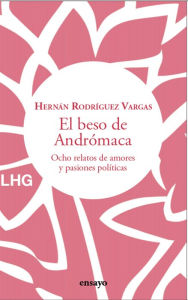 Title: El beso de Andrómaca: Ocho relatos de amores y pasiones políticas, Author: Hernán Rodríguez Vargas