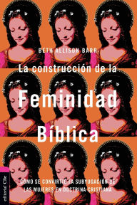 Title: La construcción de la feminidad bíblica: Cómo se convirtió la subyugación de las mujeres en doctrina cristiana, Author: Beth Allison Barr