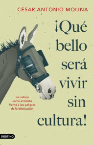 Title: ¡Qué bello será vivir sin cultura!: La cultura como antídoto frente a los peligros de la idiotización, Author: César Antonio Molina