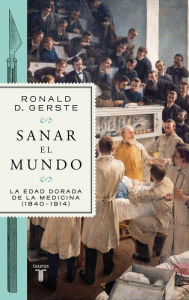 Title: Sanar el mundo: La edad dorada de la medicina (1840-1914), Author: Ronald D. Gerste