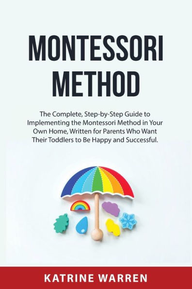 MONTESSORI METHOD: The Complete, Step-by-Step Guide to Implementing the Montessori Method in Your Own Home, Written for Parents Who Want Their Toddlers to Be Happy and Successful.