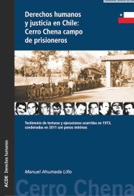Title: Derechos humanos y justicia en Chile: Cerro Chena campo de prisioneros: Testimonio de torturas y ejecuciones ocurridas en 1973, condenadas en 2011 con penas mínimas, Author: Manuel Ahumada Lillo