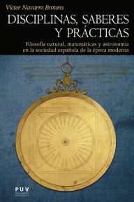 Title: Disciplinas, saberes y prácticas: Filosofía natural, matemáticas y astronomía en la sociedad española de la época moderna, Author: Víctor Navarro Brotons