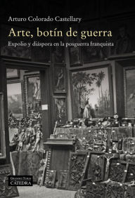 Title: Arte, botín de guerra: Expolio y diáspora en la posguerra franquista, Author: Arturo Colorado