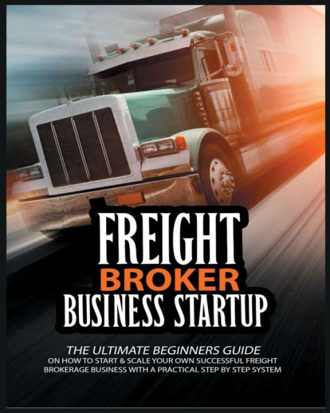 Freight Broker Business Startup: The Ultimate Beginners Guide on How to Start & Scale Your Own Succesful Freight Brokerage Business With a Practical Step By Step System