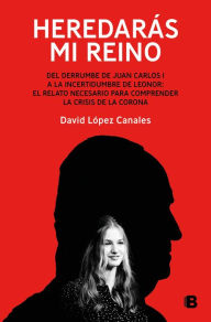 Title: Heredarás mi reino: Del derrumbe de Juan Carlos I a la incertidumbre de Leonor: el relato necesario para comprender la crisis de la Corona, Author: David López Canales