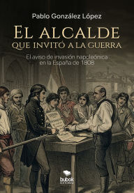 Title: El alcalde que invitó a la guerra: Novela histórica sobre el bando de aviso de invasión napoleónica en la España de 1808, Author: Pablo González López