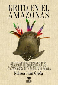 Title: Grito en el Amazonas: Historia de los nativos kitchwas amaz nicos ecuatorianos durante la conquista espa ola en busca de la ciudad de la Canela y el Dorado, Author: Nelson Iv n Grefa