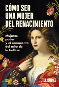 Title: Cómo ser una mujer del Renacimiento: Mujeres, poder y el nacimiento del mito de la belleza, Author: Jill Burke