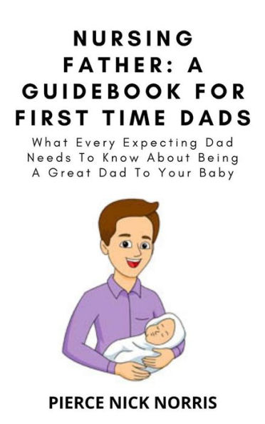 NURSING FATHER: A Guidebook For First Time Dads: What Every Expecting Dad Needs To Know About Being A Great Dad To Your Baby