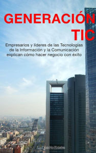 Title: Generación TIC: Empresarios y líderes de las tecnologías de la información y la comunicación explican cómo hacer negocio con éxito, Author: Varios Autores