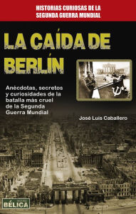 Title: La caída de Berlín: Anécdotas, secretos y curiosidades de la batalla más cruel de la Segunda Guerra Mundial, Author: José Luis Caballero