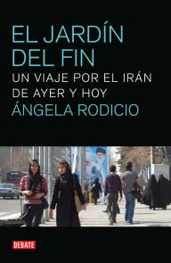 Title: El jardín del fin: Un viaje por el irán de ayer y hoy, Author: Ángela Rodicio