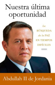 Title: Nuestra última oportunidad: La búsqueda de la paz en tiempos difíciles, Author: King Abdullah II