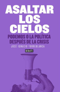 Title: Asaltar los cielos: Podemos o la política después de la crisis, Author: José Ignacio Torreblanca