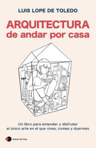 Title: Arquitectura de andar por casa: Un libro para entender y disfrutar el único arte en el que vives, comes y duermes, Author: Luis Lope de Toledo