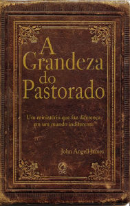 Title: A grandeza do pastorado: Um Ministério que faz diferença em um mundo indiferente, Author: John Angell James