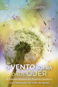Title: O vento sopra onde quer: O ensino bíblico do Espirito Santo e a sua operação na vida da igreja, Author: Alexandre Coelho