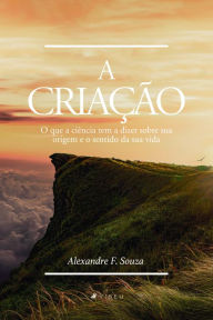 Title: A criação: o que a ciência tem a dizer sobre sua origem e o sentido da sua vida, Author: Alexandre F. Souza