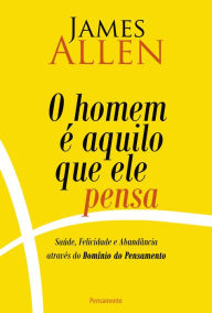 Title: O homem é aquilo que ele pensa: Saúde, Felicidade e Abundância Através do Domínio do pensamento, Author: James Allen