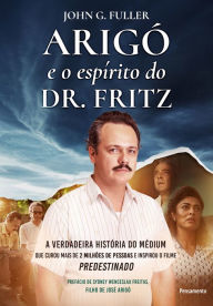 Title: Arigó e o espírito do Dr. Fritz: A verdadeira história do médium que curou mais de 2 milhões de pessoas e inspirou o filme Predestinado, Author: John G. Fuller