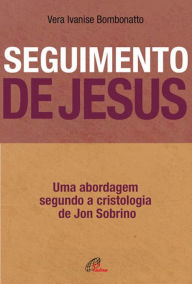 Title: Seguimento de Jesus: Uma abordagem a partir da cristologia de Jon Sobrino, Author: Vera Ivanise Bombonatto