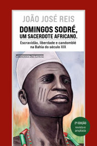 Title: Domingos Sodré, um sacerdote africano (Edição revista e ampliada): Escravidão, liberdade e candomblé na Bahia do século XIX, Author: João José Reis