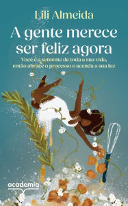Title: A gente merece ser feliz agora: Você é a semente de toda a sua vida, então abrace o processo e acenda a sua luz, Author: Chef Lili Almeida