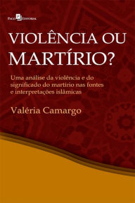 Title: Violência ou martírio?: Uma análise da violência e do significado do martírio nas fontes e interepretações islâmicas, Author: Valéria Lúcia de Camargo