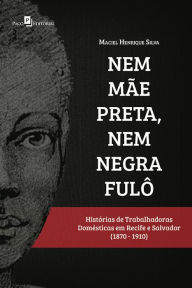 Title: Nem mãe preta, nem negra fulô: Histórias de trabalhadoras domésticas em Recife e Salvador (1870-1910), Author: Maciel Henrique Carneiro da Silva