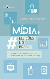 Title: Mídia e Eleições no Brasil: Disputas e Convergências na Construção do Discurso Político, Author: Denise Maria Mantovani