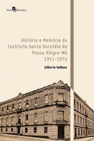 Title: História e Memória do Instituto Santa Doroteia de Pouso Alegre-MG: 1911-1976, Author: Antônio Gilberto Balbino