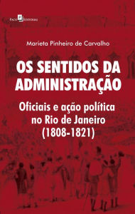 Title: Os Sentidos da Administração: Oficiais e Ação Política no Rio de Janeiro (1808-1821), Author: Marieta Pinheiro de Carvalho