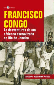 Title: Francisco Congo: As Desventuras de um Africano Escravizado no Rio de Janeiro, Author: Rossana Agostinho Nunes