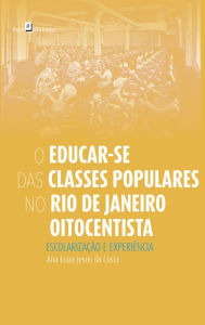Title: O Educar-se das Classes Populares no Rio de Janeiro Oitocentista: Escolarização e Experiência, Author: Ana Luiza Jesus da Costa