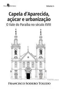 Title: Capela d'Aparecida, açúcar e urbanização: O Vale do Paraíba no século XVIII - Volume 4, Author: Francisco Sodero Toledo