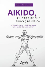 Title: Aikido, Cuidado de si e Educação Física: Trilhando Um Caminho para uma Arte do Bem Viver, Author: Marcel Alves Franco